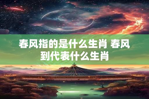 春风指的是什么生肖 春风到代表什么生肖