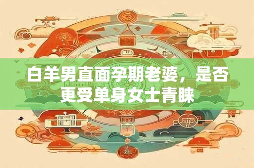 白羊男直面孕期老婆，是否更受单身女士青睐