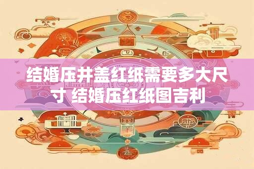 结婚压井盖红纸需要多大尺寸 结婚压红纸图吉利