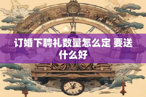 订婚下聘礼数量怎么定 要送什么好