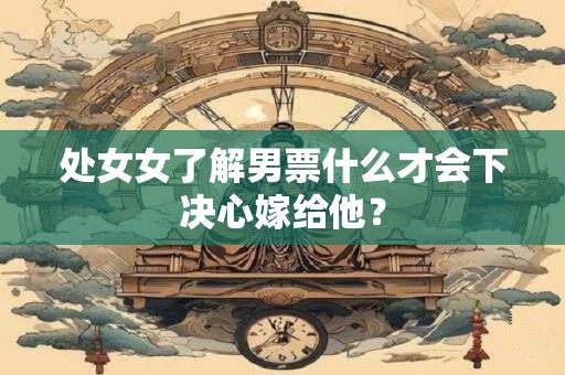 处女女了解男票什么才会下决心嫁给他？
