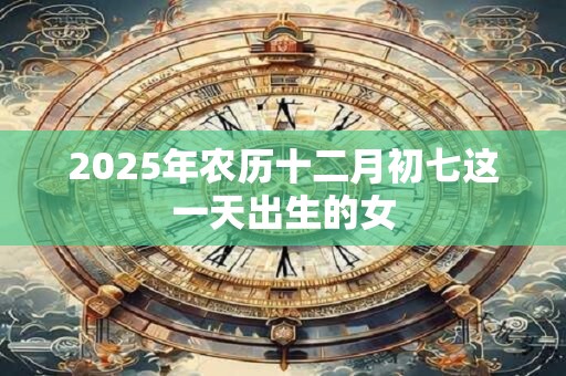 2025年农历十二月初七这一天出生的女