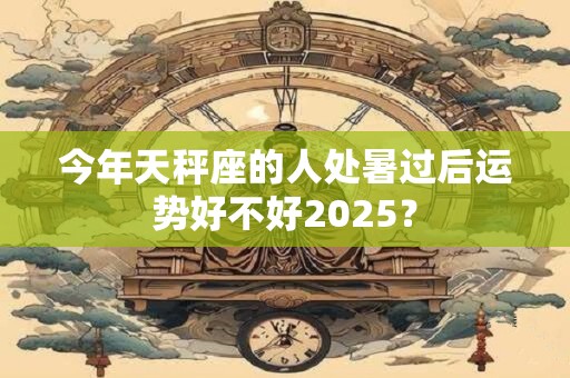 今年天秤座的人处暑过后运势好不好2025？