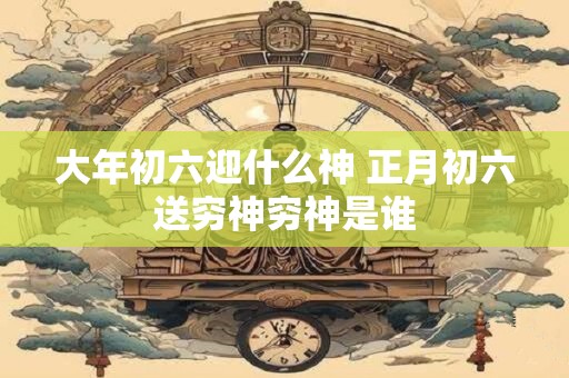 大年初六迎什么神 正月初六送穷神穷神是谁