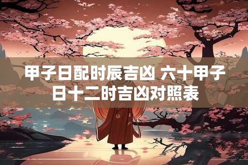 甲子日配时辰吉凶 六十甲子日十二时吉凶对照表