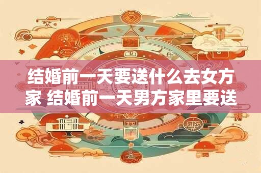 结婚前一天要送什么去女方家 结婚前一天男方家里要送什么