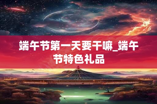 端午节第一天要干嘛_端午节特色礼品