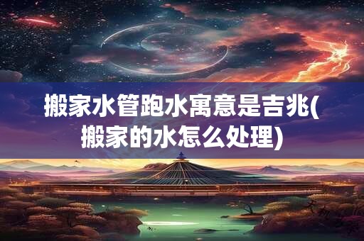 搬家水管跑水寓意是吉兆(搬家的水怎么处理)