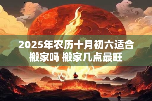 2025年农历十月初六适合搬家吗 搬家几点最旺