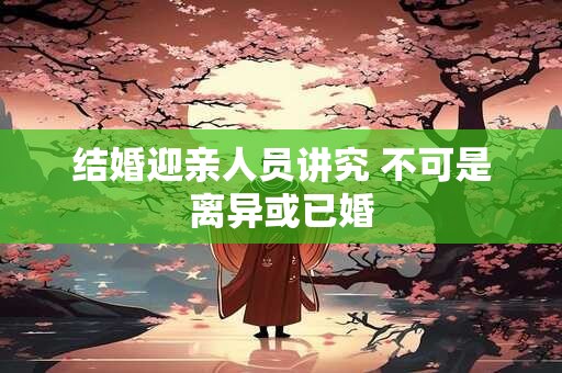 结婚迎亲人员讲究 不可是离异或已婚