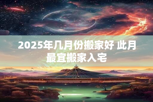 2025年几月份搬家好 此月最宜搬家入宅