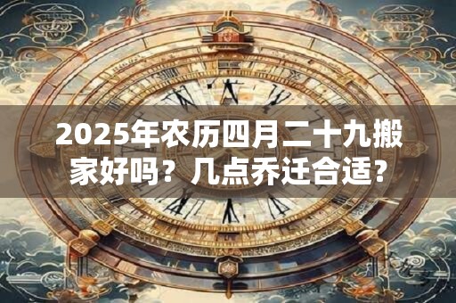 2025年农历四月二十九搬家好吗？几点乔迁合适？