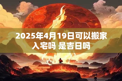 2025年4月19日可以搬家入宅吗 是吉日吗
