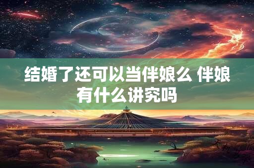 结婚了还可以当伴娘么 伴娘有什么讲究吗