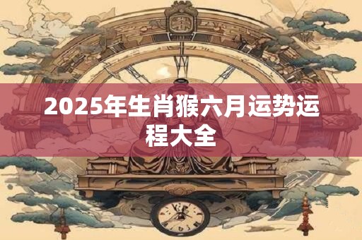 2025年生肖猴六月运势运程大全