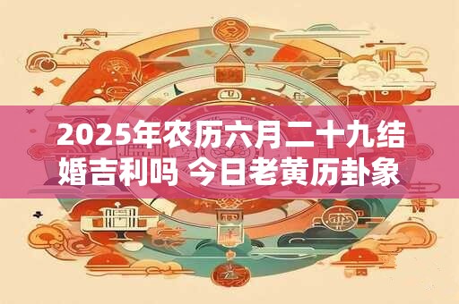 2025年农历六月二十九结婚吉利吗 今日老黄历卦象