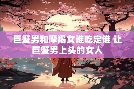 巨蟹男和摩羯女谁吃定谁 让巨蟹男上头的女人