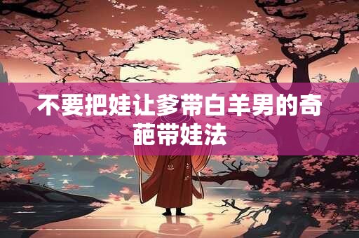 不要把娃让爹带白羊男的奇葩带娃法