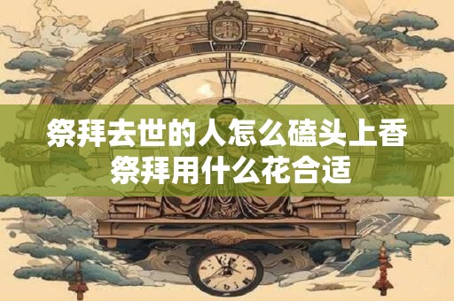 祭拜去世的人怎么磕头上香 祭拜用什么花合适