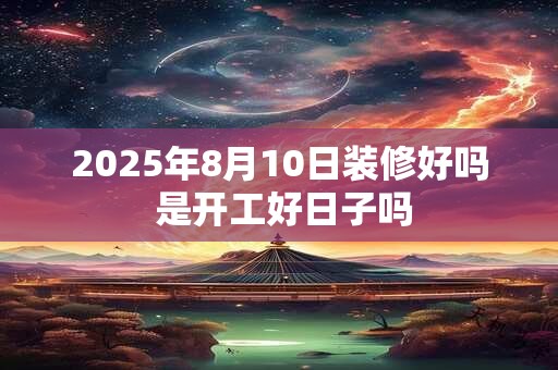 2025年8月10日装修好吗 是开工好日子吗