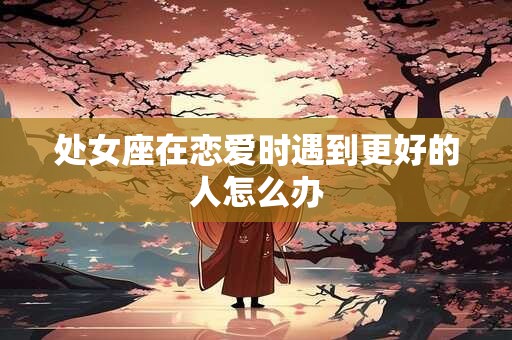 详细阅读:处女座在恋爱时遇到更好的人怎么办 处女座在恋爱时遇到更好的人怎么办