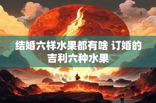 结婚六样水果都有啥 订婚的吉利六种水果