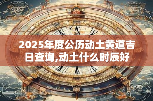 2025年度公历动土黄道吉日查询,动土什么时辰好