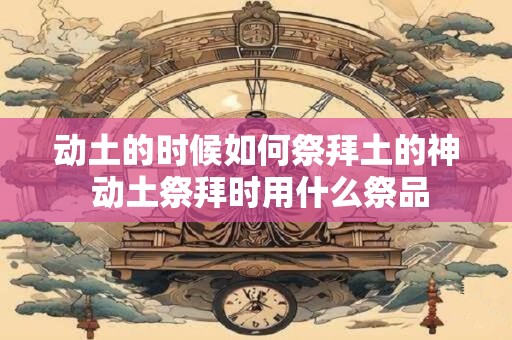 动土的时候如何祭拜土的神 动土祭拜时用什么祭品