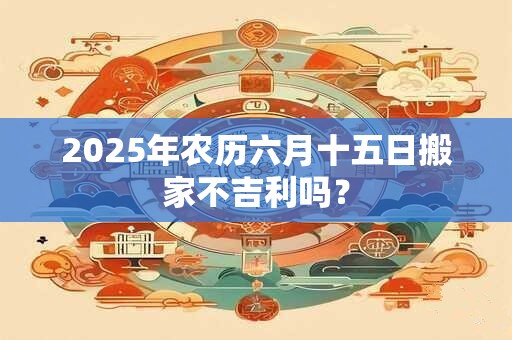 2025年农历六月十五日搬家不吉利吗？