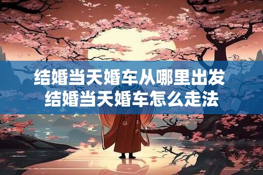 结婚当天婚车从哪里出发 结婚当天婚车怎么走法