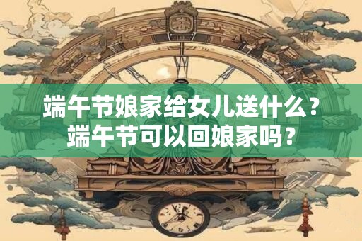端午节娘家给女儿送什么？端午节可以回娘家吗？