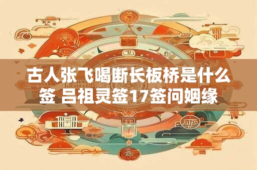 古人张飞喝断长板桥是什么签 吕祖灵签17签问姻缘