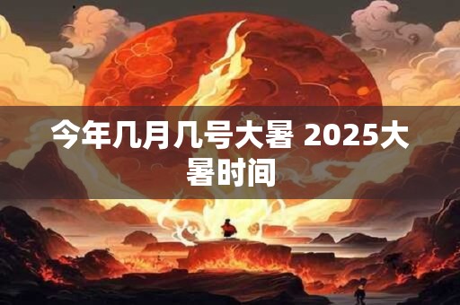 今年几月几号大暑 2025大暑时间