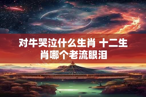 对牛哭泣什么生肖 十二生肖哪个老流眼泪
