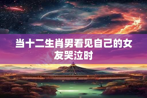 当十二生肖男看见自己的女友哭泣时
