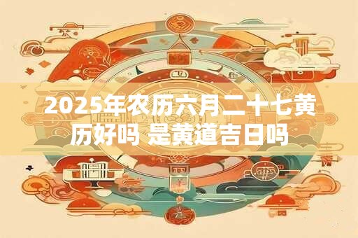 2025年农历六月二十七黄历好吗 是黄道吉日吗
