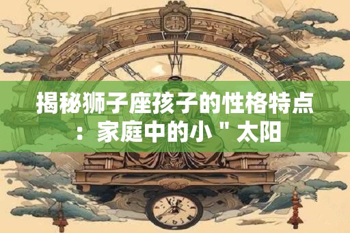 详细阅读:揭秘狮子座孩子的性格特点:家庭中的小"太阳 揭秘狮子座孩子的性格特点:家庭中的小"太阳
