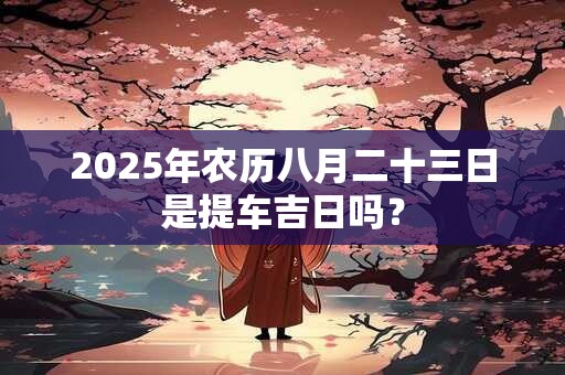 2025年农历八月二十三日是提车吉日吗？