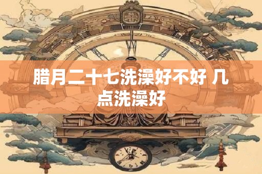腊月二十七洗澡好不好 几点洗澡好