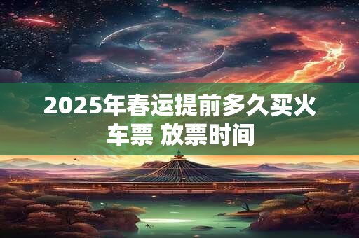 2025年春运提前多久买火车票 放票时间
