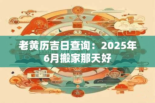 老黄历吉日查询：2025年6月搬家那天好