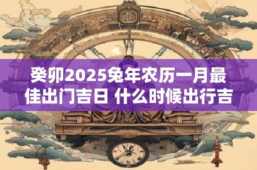 癸卯2025兔年农历一月最佳出门吉日 什么时候出行吉利