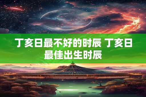 丁亥日最不好的时辰 丁亥日最佳出生时辰