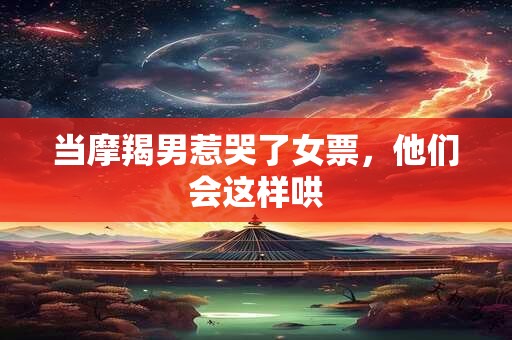 当摩羯男惹哭了女票，他们会这样哄