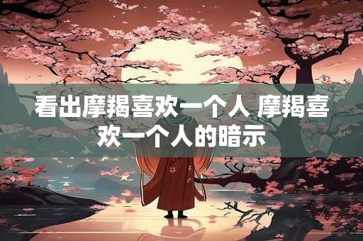 看出摩羯喜欢一个人 摩羯喜欢一个人的暗示