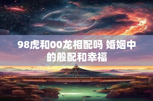 98虎和00龙相配吗 婚姻中的般配和幸福