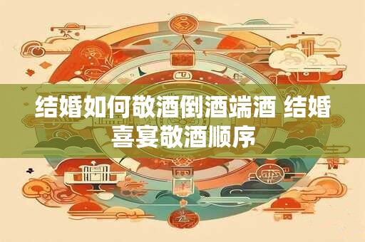 结婚如何敬酒倒酒端酒 结婚喜宴敬酒顺序
