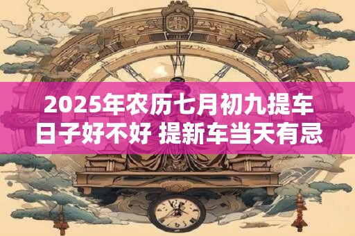 2025年农历七月初九提车日子好不好 提新车当天有忌讳吗