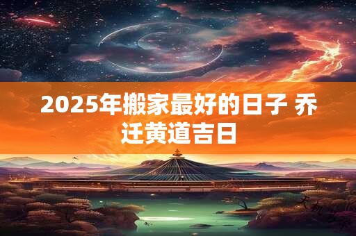 2025年搬家最好的日子 乔迁黄道吉日