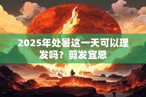 2025年处暑这一天可以理发吗？剪发宜忌
